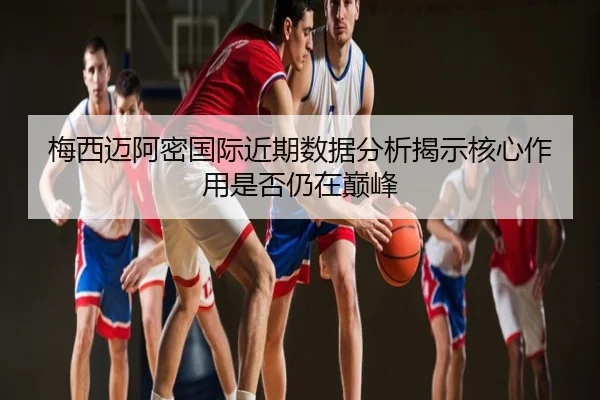 梅西迈阿密国际近期数据分析揭示核心作用是否仍在巅峰