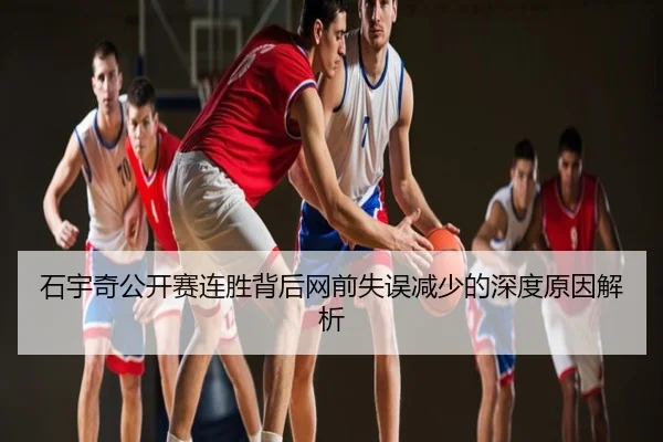 石宇奇公开赛连胜背后网前失误减少的深度原因解析