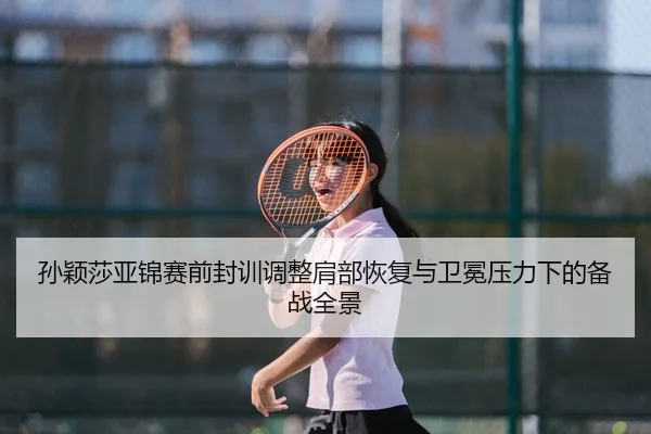 孙颖莎亚锦赛前封训调整肩部恢复与卫冕压力下的备战全景
