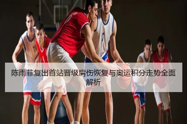 陈雨菲复出首站晋级肩伤恢复与奥运积分走势全面解析