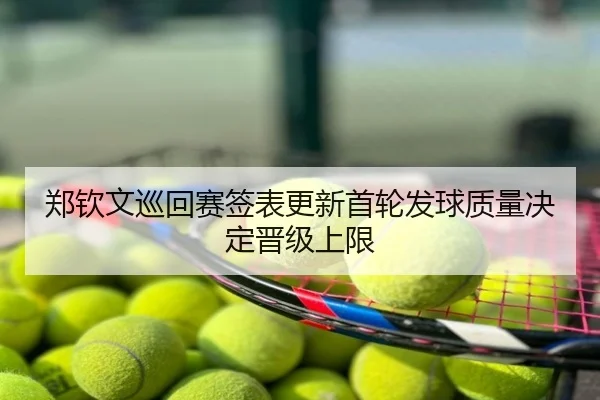 郑钦文巡回赛签表更新首轮发球质量决定晋级上限